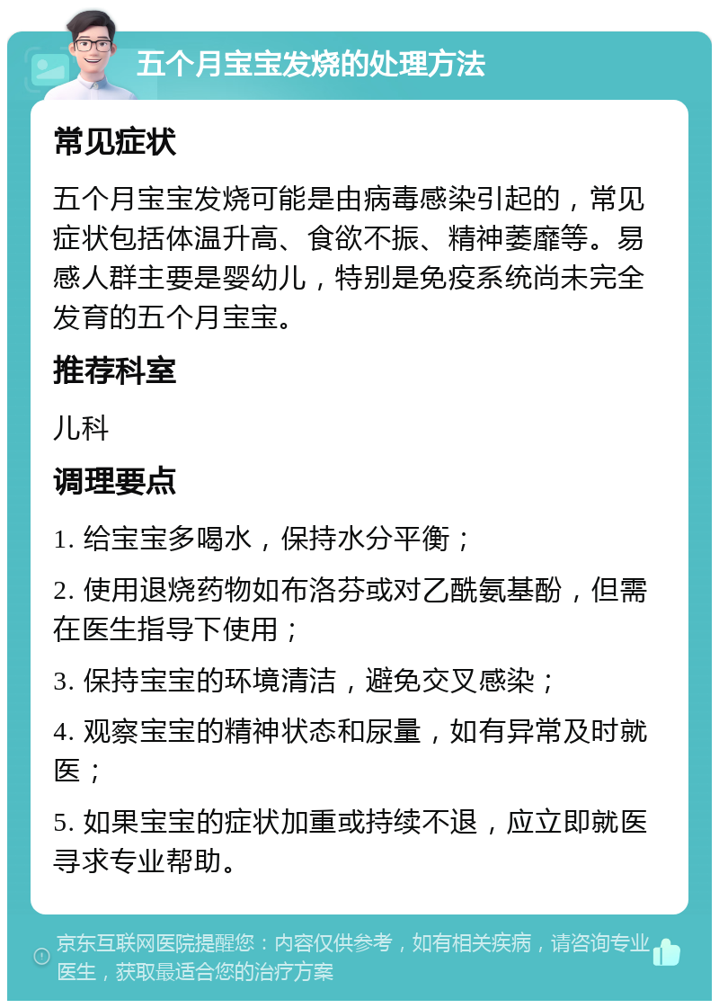 五个月宝宝发烧的处理方法 常见症状 五个月宝宝发烧可能是由病毒感染引起的，常见症状包括体温升高、食欲不振、精神萎靡等。易感人群主要是婴幼儿，特别是免疫系统尚未完全发育的五个月宝宝。 推荐科室 儿科 调理要点 1. 给宝宝多喝水，保持水分平衡； 2. 使用退烧药物如布洛芬或对乙酰氨基酚，但需在医生指导下使用； 3. 保持宝宝的环境清洁，避免交叉感染； 4. 观察宝宝的精神状态和尿量，如有异常及时就医； 5. 如果宝宝的症状加重或持续不退，应立即就医寻求专业帮助。