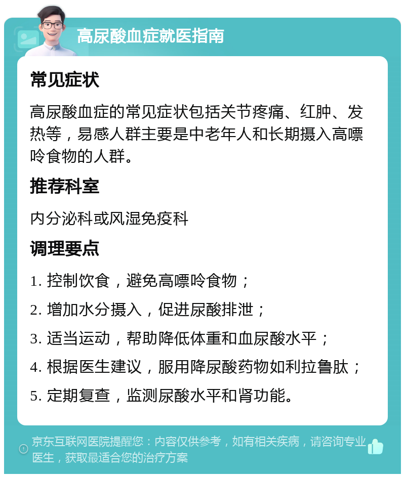 高尿酸血症就医指南 常见症状 高尿酸血症的常见症状包括关节疼痛、红肿、发热等，易感人群主要是中老年人和长期摄入高嘌呤食物的人群。 推荐科室 内分泌科或风湿免疫科 调理要点 1. 控制饮食，避免高嘌呤食物； 2. 增加水分摄入，促进尿酸排泄； 3. 适当运动，帮助降低体重和血尿酸水平； 4. 根据医生建议，服用降尿酸药物如利拉鲁肽； 5. 定期复查，监测尿酸水平和肾功能。