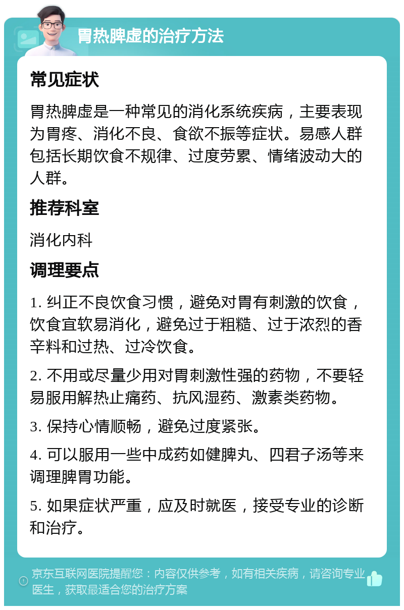 胃热脾虚的治疗方法 常见症状 胃热脾虚是一种常见的消化系统疾病，主要表现为胃疼、消化不良、食欲不振等症状。易感人群包括长期饮食不规律、过度劳累、情绪波动大的人群。 推荐科室 消化内科 调理要点 1. 纠正不良饮食习惯，避免对胃有刺激的饮食，饮食宜软易消化，避免过于粗糙、过于浓烈的香辛料和过热、过冷饮食。 2. 不用或尽量少用对胃刺激性强的药物，不要轻易服用解热止痛药、抗风湿药、激素类药物。 3. 保持心情顺畅，避免过度紧张。 4. 可以服用一些中成药如健脾丸、四君子汤等来调理脾胃功能。 5. 如果症状严重，应及时就医，接受专业的诊断和治疗。