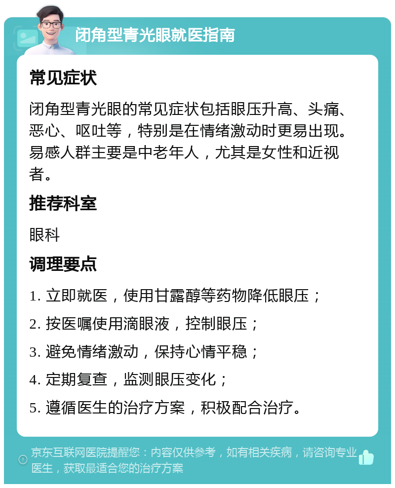 闭角型青光眼就医指南 常见症状 闭角型青光眼的常见症状包括眼压升高、头痛、恶心、呕吐等，特别是在情绪激动时更易出现。易感人群主要是中老年人，尤其是女性和近视者。 推荐科室 眼科 调理要点 1. 立即就医，使用甘露醇等药物降低眼压； 2. 按医嘱使用滴眼液，控制眼压； 3. 避免情绪激动，保持心情平稳； 4. 定期复查，监测眼压变化； 5. 遵循医生的治疗方案，积极配合治疗。