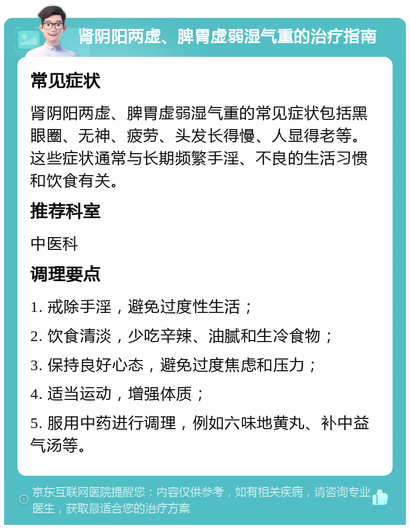 肾阴阳两虚、脾胃虚弱湿气重的治疗指南 常见症状 肾阴阳两虚、脾胃虚弱湿气重的常见症状包括黑眼圈、无神、疲劳、头发长得慢、人显得老等。这些症状通常与长期频繁手淫、不良的生活习惯和饮食有关。 推荐科室 中医科 调理要点 1. 戒除手淫，避免过度性生活； 2. 饮食清淡，少吃辛辣、油腻和生冷食物； 3. 保持良好心态，避免过度焦虑和压力； 4. 适当运动，增强体质； 5. 服用中药进行调理，例如六味地黄丸、补中益气汤等。