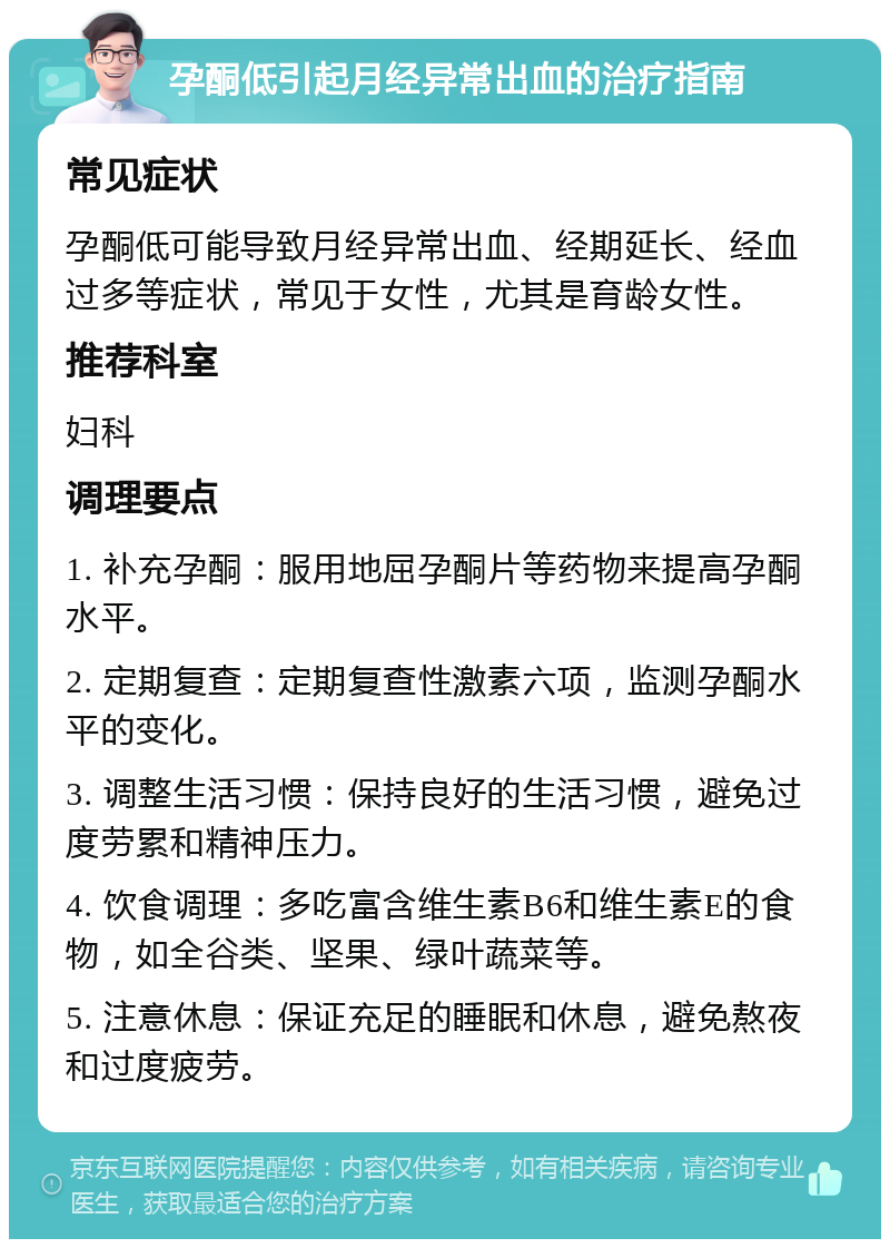 孕酮低引起月经异常出血的治疗指南 常见症状 孕酮低可能导致月经异常出血、经期延长、经血过多等症状，常见于女性，尤其是育龄女性。 推荐科室 妇科 调理要点 1. 补充孕酮：服用地屈孕酮片等药物来提高孕酮水平。 2. 定期复查：定期复查性激素六项，监测孕酮水平的变化。 3. 调整生活习惯：保持良好的生活习惯，避免过度劳累和精神压力。 4. 饮食调理：多吃富含维生素B6和维生素E的食物，如全谷类、坚果、绿叶蔬菜等。 5. 注意休息：保证充足的睡眠和休息，避免熬夜和过度疲劳。