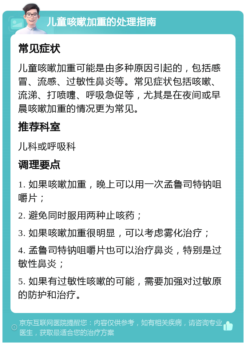 儿童咳嗽加重的处理指南 常见症状 儿童咳嗽加重可能是由多种原因引起的，包括感冒、流感、过敏性鼻炎等。常见症状包括咳嗽、流涕、打喷嚏、呼吸急促等，尤其是在夜间或早晨咳嗽加重的情况更为常见。 推荐科室 儿科或呼吸科 调理要点 1. 如果咳嗽加重，晚上可以用一次孟鲁司特钠咀嚼片； 2. 避免同时服用两种止咳药； 3. 如果咳嗽加重很明显，可以考虑雾化治疗； 4. 孟鲁司特钠咀嚼片也可以治疗鼻炎，特别是过敏性鼻炎； 5. 如果有过敏性咳嗽的可能，需要加强对过敏原的防护和治疗。