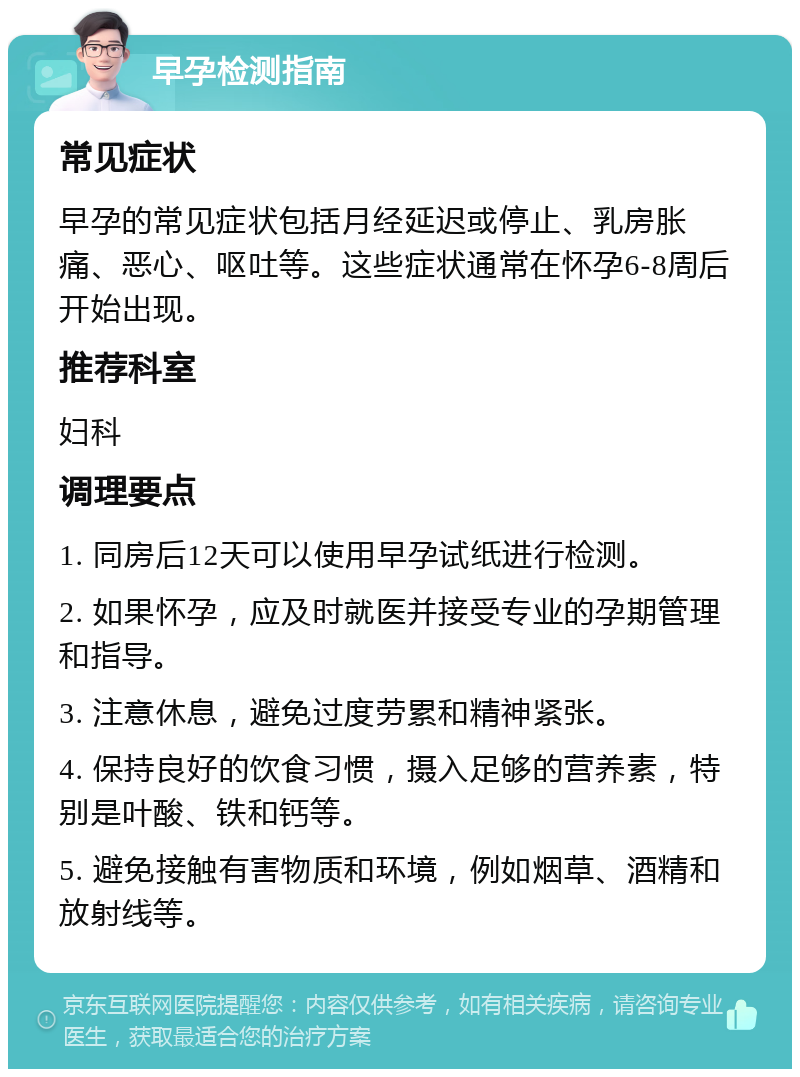 早孕检测指南 常见症状 早孕的常见症状包括月经延迟或停止、乳房胀痛、恶心、呕吐等。这些症状通常在怀孕6-8周后开始出现。 推荐科室 妇科 调理要点 1. 同房后12天可以使用早孕试纸进行检测。 2. 如果怀孕，应及时就医并接受专业的孕期管理和指导。 3. 注意休息，避免过度劳累和精神紧张。 4. 保持良好的饮食习惯，摄入足够的营养素，特别是叶酸、铁和钙等。 5. 避免接触有害物质和环境，例如烟草、酒精和放射线等。