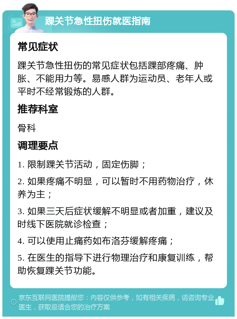 踝关节急性扭伤就医指南 常见症状 踝关节急性扭伤的常见症状包括踝部疼痛、肿胀、不能用力等。易感人群为运动员、老年人或平时不经常锻炼的人群。 推荐科室 骨科 调理要点 1. 限制踝关节活动，固定伤脚； 2. 如果疼痛不明显，可以暂时不用药物治疗，休养为主； 3. 如果三天后症状缓解不明显或者加重，建议及时线下医院就诊检查； 4. 可以使用止痛药如布洛芬缓解疼痛； 5. 在医生的指导下进行物理治疗和康复训练，帮助恢复踝关节功能。