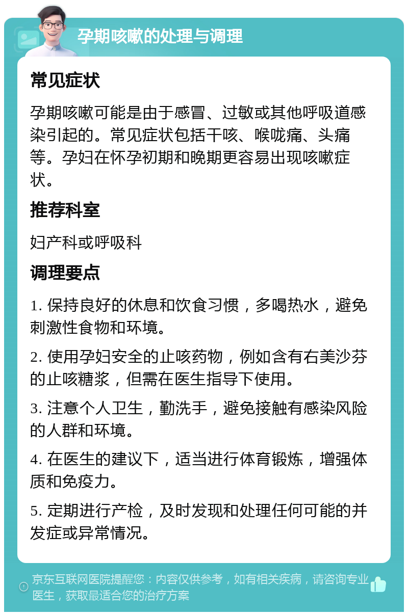 孕期咳嗽的处理与调理 常见症状 孕期咳嗽可能是由于感冒、过敏或其他呼吸道感染引起的。常见症状包括干咳、喉咙痛、头痛等。孕妇在怀孕初期和晚期更容易出现咳嗽症状。 推荐科室 妇产科或呼吸科 调理要点 1. 保持良好的休息和饮食习惯，多喝热水，避免刺激性食物和环境。 2. 使用孕妇安全的止咳药物，例如含有右美沙芬的止咳糖浆，但需在医生指导下使用。 3. 注意个人卫生，勤洗手，避免接触有感染风险的人群和环境。 4. 在医生的建议下，适当进行体育锻炼，增强体质和免疫力。 5. 定期进行产检，及时发现和处理任何可能的并发症或异常情况。