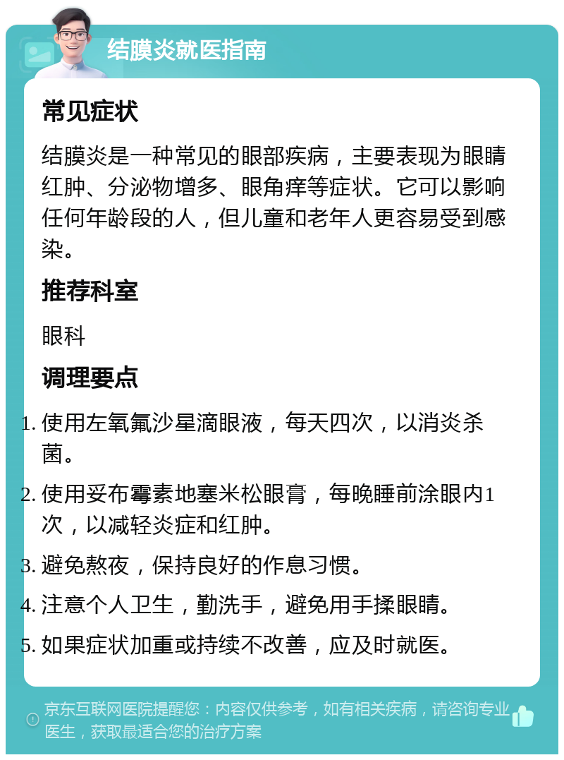 结膜炎就医指南 常见症状 结膜炎是一种常见的眼部疾病，主要表现为眼睛红肿、分泌物增多、眼角痒等症状。它可以影响任何年龄段的人，但儿童和老年人更容易受到感染。 推荐科室 眼科 调理要点 使用左氧氟沙星滴眼液，每天四次，以消炎杀菌。 使用妥布霉素地塞米松眼膏，每晚睡前涂眼内1次，以减轻炎症和红肿。 避免熬夜，保持良好的作息习惯。 注意个人卫生，勤洗手，避免用手揉眼睛。 如果症状加重或持续不改善，应及时就医。