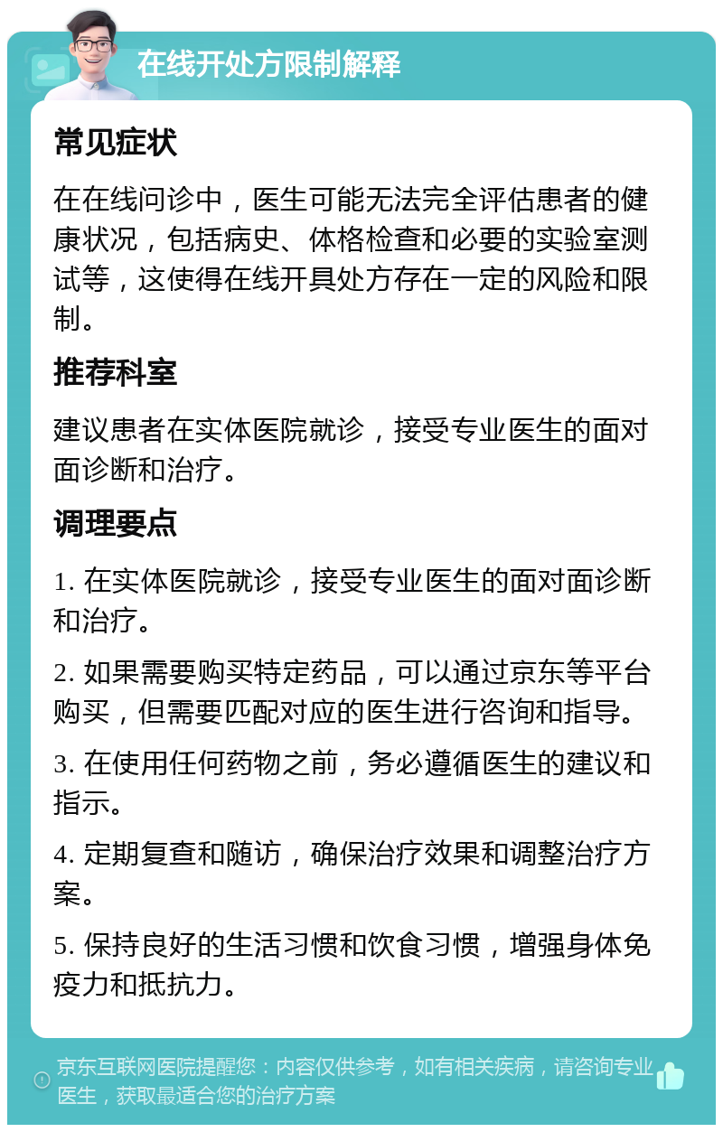 在线开处方限制解释 常见症状 在在线问诊中，医生可能无法完全评估患者的健康状况，包括病史、体格检查和必要的实验室测试等，这使得在线开具处方存在一定的风险和限制。 推荐科室 建议患者在实体医院就诊，接受专业医生的面对面诊断和治疗。 调理要点 1. 在实体医院就诊，接受专业医生的面对面诊断和治疗。 2. 如果需要购买特定药品，可以通过京东等平台购买，但需要匹配对应的医生进行咨询和指导。 3. 在使用任何药物之前，务必遵循医生的建议和指示。 4. 定期复查和随访，确保治疗效果和调整治疗方案。 5. 保持良好的生活习惯和饮食习惯，增强身体免疫力和抵抗力。