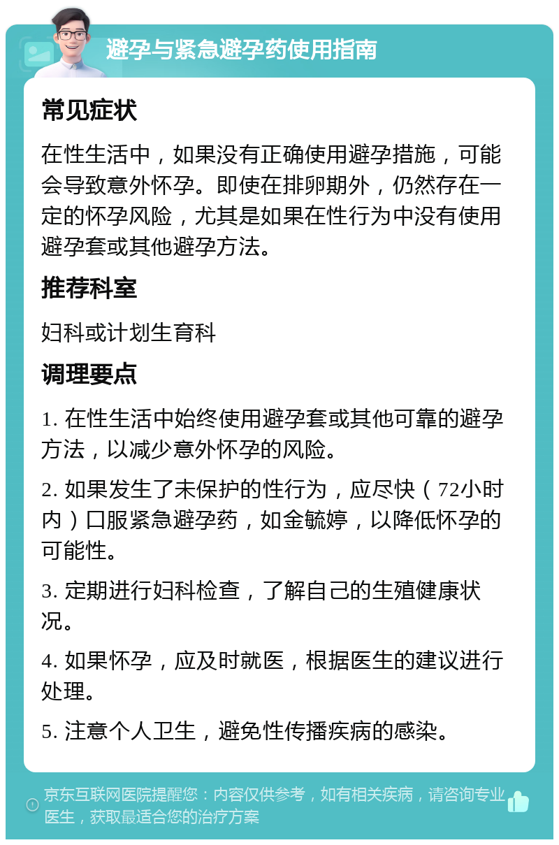 避孕与紧急避孕药使用指南 常见症状 在性生活中，如果没有正确使用避孕措施，可能会导致意外怀孕。即使在排卵期外，仍然存在一定的怀孕风险，尤其是如果在性行为中没有使用避孕套或其他避孕方法。 推荐科室 妇科或计划生育科 调理要点 1. 在性生活中始终使用避孕套或其他可靠的避孕方法，以减少意外怀孕的风险。 2. 如果发生了未保护的性行为，应尽快（72小时内）口服紧急避孕药，如金毓婷，以降低怀孕的可能性。 3. 定期进行妇科检查，了解自己的生殖健康状况。 4. 如果怀孕，应及时就医，根据医生的建议进行处理。 5. 注意个人卫生，避免性传播疾病的感染。