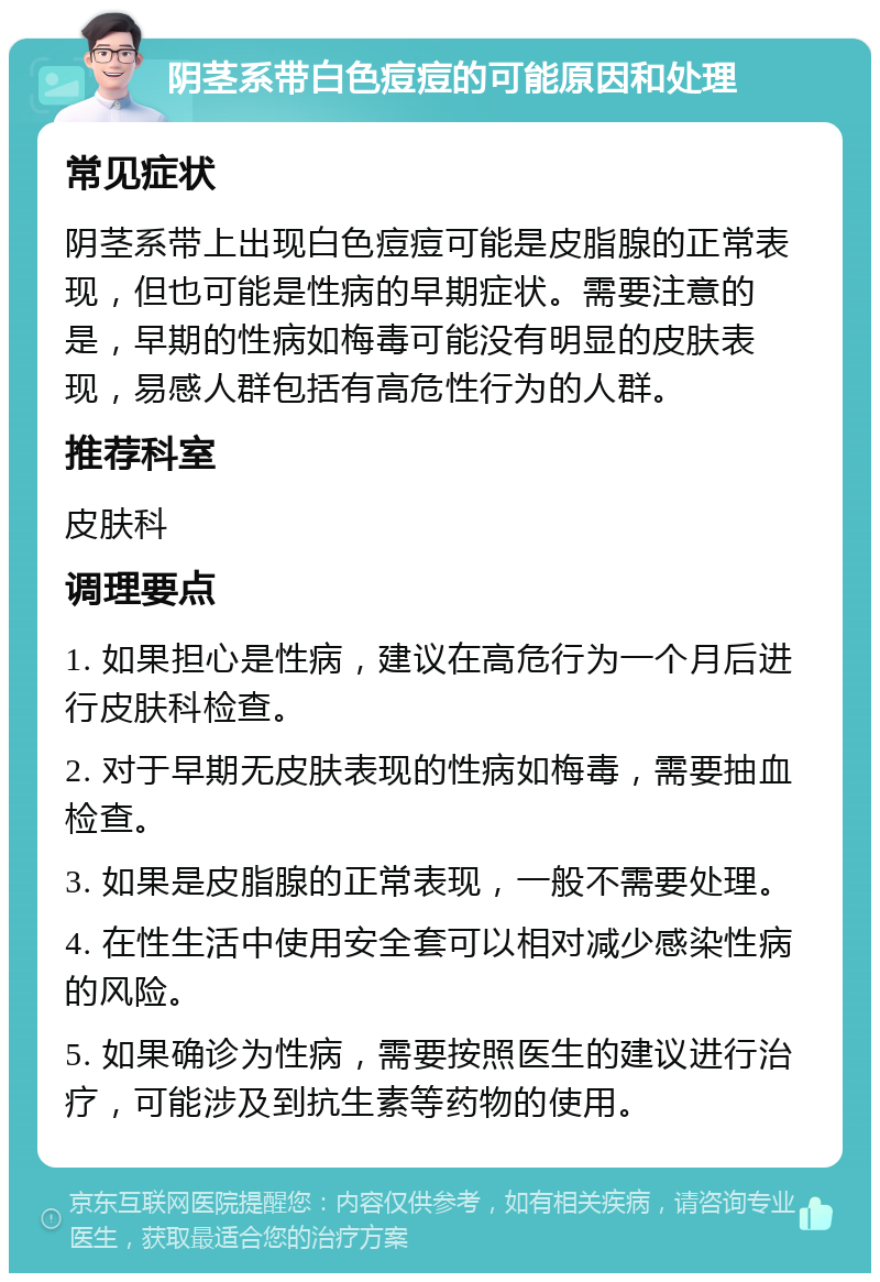 阴茎系带白色痘痘的可能原因和处理 常见症状 阴茎系带上出现白色痘痘可能是皮脂腺的正常表现，但也可能是性病的早期症状。需要注意的是，早期的性病如梅毒可能没有明显的皮肤表现，易感人群包括有高危性行为的人群。 推荐科室 皮肤科 调理要点 1. 如果担心是性病，建议在高危行为一个月后进行皮肤科检查。 2. 对于早期无皮肤表现的性病如梅毒，需要抽血检查。 3. 如果是皮脂腺的正常表现，一般不需要处理。 4. 在性生活中使用安全套可以相对减少感染性病的风险。 5. 如果确诊为性病，需要按照医生的建议进行治疗，可能涉及到抗生素等药物的使用。