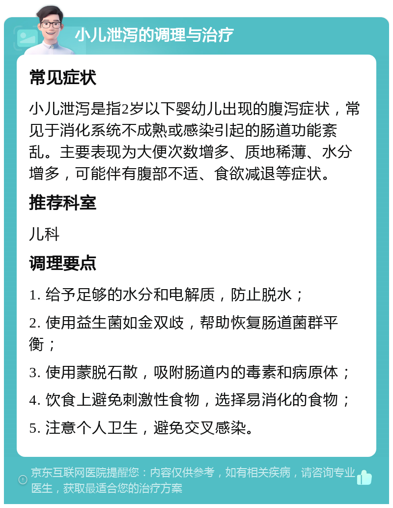 小儿泄泻的调理与治疗 常见症状 小儿泄泻是指2岁以下婴幼儿出现的腹泻症状，常见于消化系统不成熟或感染引起的肠道功能紊乱。主要表现为大便次数增多、质地稀薄、水分增多，可能伴有腹部不适、食欲减退等症状。 推荐科室 儿科 调理要点 1. 给予足够的水分和电解质，防止脱水； 2. 使用益生菌如金双歧，帮助恢复肠道菌群平衡； 3. 使用蒙脱石散，吸附肠道内的毒素和病原体； 4. 饮食上避免刺激性食物，选择易消化的食物； 5. 注意个人卫生，避免交叉感染。