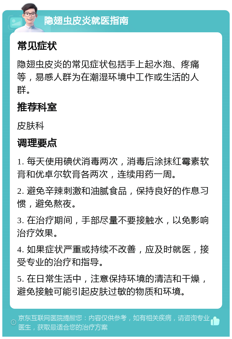 隐翅虫皮炎就医指南 常见症状 隐翅虫皮炎的常见症状包括手上起水泡、疼痛等，易感人群为在潮湿环境中工作或生活的人群。 推荐科室 皮肤科 调理要点 1. 每天使用碘伏消毒两次，消毒后涂抹红霉素软膏和优卓尔软膏各两次，连续用药一周。 2. 避免辛辣刺激和油腻食品，保持良好的作息习惯，避免熬夜。 3. 在治疗期间，手部尽量不要接触水，以免影响治疗效果。 4. 如果症状严重或持续不改善，应及时就医，接受专业的治疗和指导。 5. 在日常生活中，注意保持环境的清洁和干燥，避免接触可能引起皮肤过敏的物质和环境。