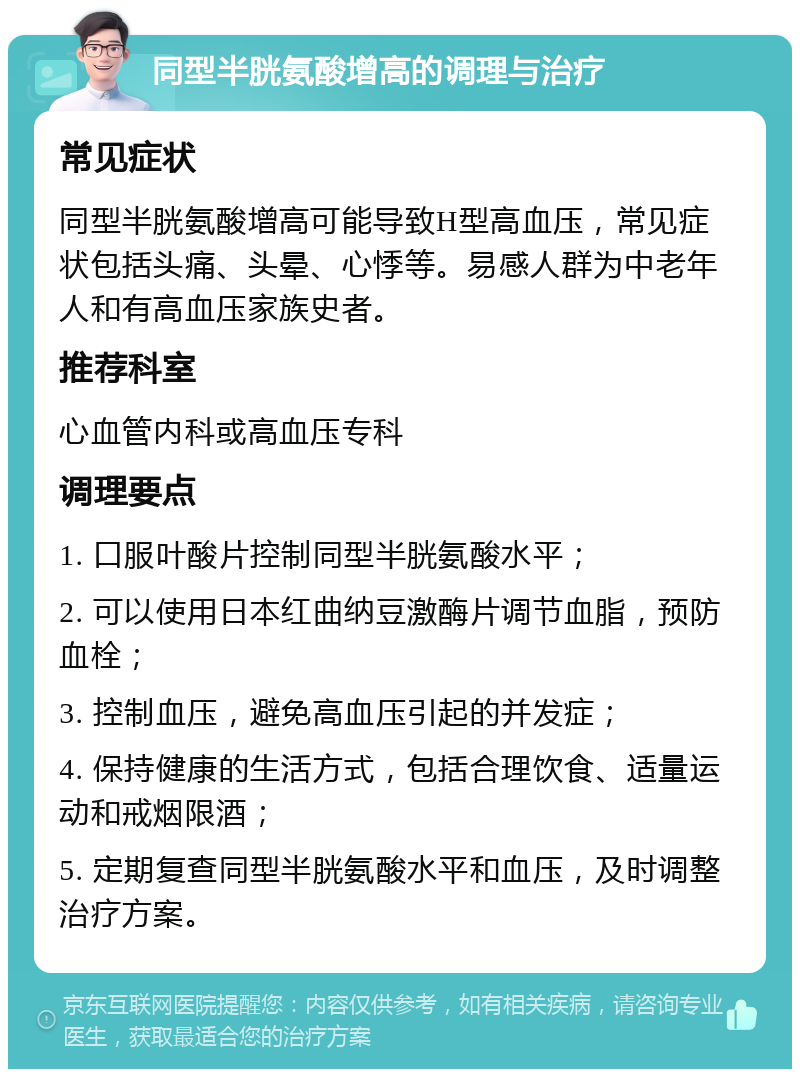 同型半胱氨酸增高的调理与治疗 常见症状 同型半胱氨酸增高可能导致H型高血压，常见症状包括头痛、头晕、心悸等。易感人群为中老年人和有高血压家族史者。 推荐科室 心血管内科或高血压专科 调理要点 1. 口服叶酸片控制同型半胱氨酸水平； 2. 可以使用日本红曲纳豆激酶片调节血脂，预防血栓； 3. 控制血压，避免高血压引起的并发症； 4. 保持健康的生活方式，包括合理饮食、适量运动和戒烟限酒； 5. 定期复查同型半胱氨酸水平和血压，及时调整治疗方案。