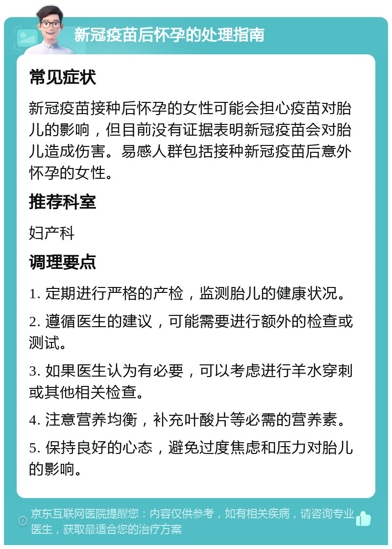 新冠疫苗后怀孕的处理指南 常见症状 新冠疫苗接种后怀孕的女性可能会担心疫苗对胎儿的影响，但目前没有证据表明新冠疫苗会对胎儿造成伤害。易感人群包括接种新冠疫苗后意外怀孕的女性。 推荐科室 妇产科 调理要点 1. 定期进行严格的产检，监测胎儿的健康状况。 2. 遵循医生的建议，可能需要进行额外的检查或测试。 3. 如果医生认为有必要，可以考虑进行羊水穿刺或其他相关检查。 4. 注意营养均衡，补充叶酸片等必需的营养素。 5. 保持良好的心态，避免过度焦虑和压力对胎儿的影响。