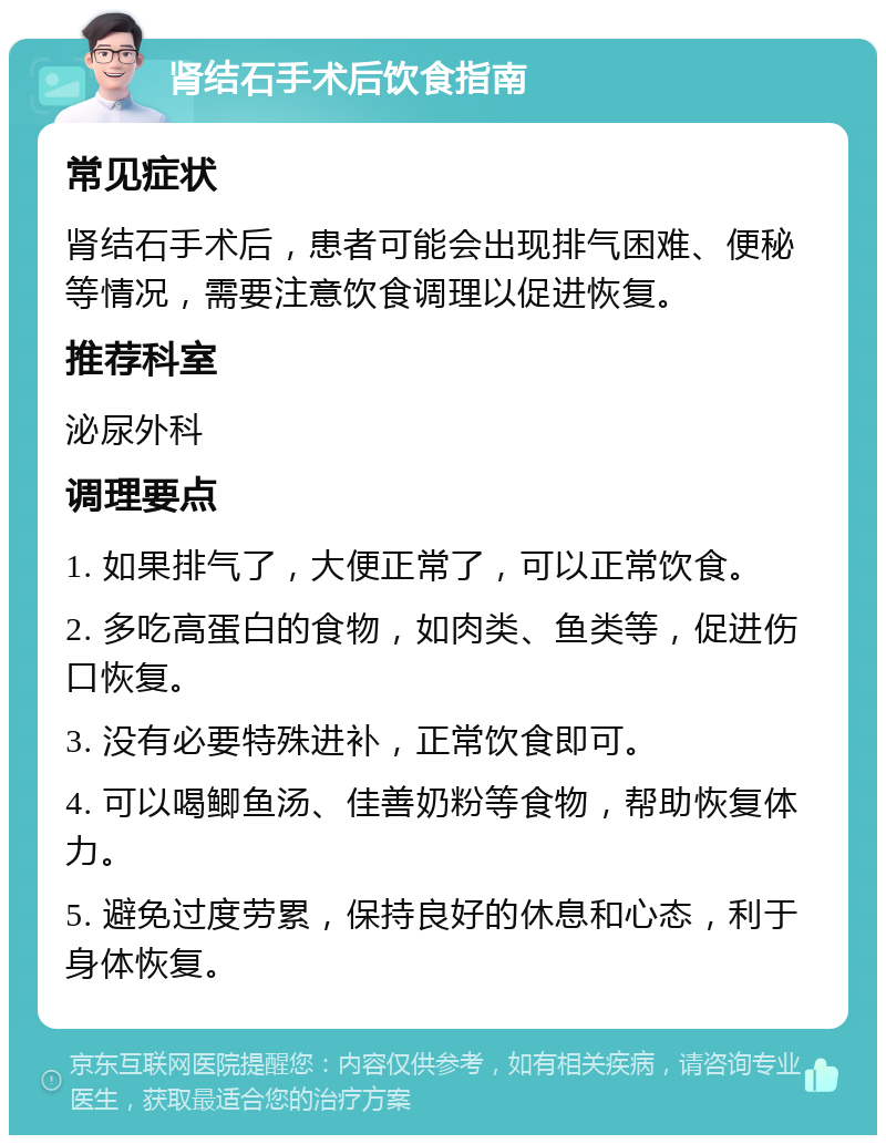 肾结石手术后饮食指南 常见症状 肾结石手术后，患者可能会出现排气困难、便秘等情况，需要注意饮食调理以促进恢复。 推荐科室 泌尿外科 调理要点 1. 如果排气了，大便正常了，可以正常饮食。 2. 多吃高蛋白的食物，如肉类、鱼类等，促进伤口恢复。 3. 没有必要特殊进补，正常饮食即可。 4. 可以喝鲫鱼汤、佳善奶粉等食物，帮助恢复体力。 5. 避免过度劳累，保持良好的休息和心态，利于身体恢复。