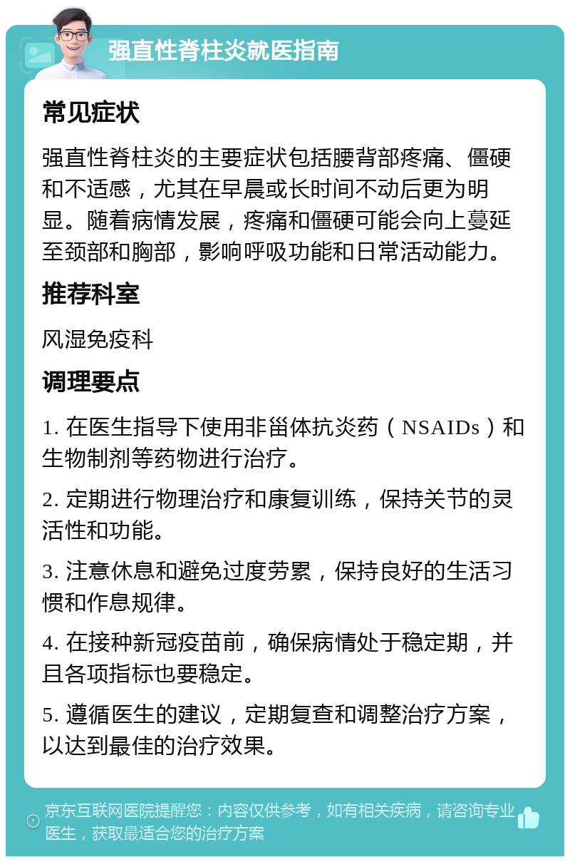 强直性脊柱炎就医指南 常见症状 强直性脊柱炎的主要症状包括腰背部疼痛、僵硬和不适感，尤其在早晨或长时间不动后更为明显。随着病情发展，疼痛和僵硬可能会向上蔓延至颈部和胸部，影响呼吸功能和日常活动能力。 推荐科室 风湿免疫科 调理要点 1. 在医生指导下使用非甾体抗炎药（NSAIDs）和生物制剂等药物进行治疗。 2. 定期进行物理治疗和康复训练，保持关节的灵活性和功能。 3. 注意休息和避免过度劳累，保持良好的生活习惯和作息规律。 4. 在接种新冠疫苗前，确保病情处于稳定期，并且各项指标也要稳定。 5. 遵循医生的建议，定期复查和调整治疗方案，以达到最佳的治疗效果。