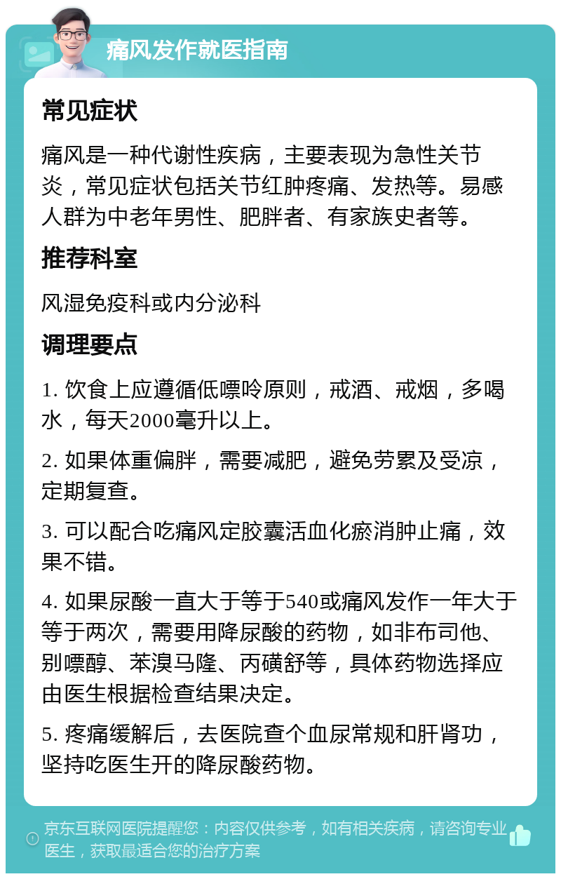 痛风发作就医指南 常见症状 痛风是一种代谢性疾病，主要表现为急性关节炎，常见症状包括关节红肿疼痛、发热等。易感人群为中老年男性、肥胖者、有家族史者等。 推荐科室 风湿免疫科或内分泌科 调理要点 1. 饮食上应遵循低嘌呤原则，戒酒、戒烟，多喝水，每天2000毫升以上。 2. 如果体重偏胖，需要减肥，避免劳累及受凉，定期复查。 3. 可以配合吃痛风定胶囊活血化瘀消肿止痛，效果不错。 4. 如果尿酸一直大于等于540或痛风发作一年大于等于两次，需要用降尿酸的药物，如非布司他、别嘌醇、苯溴马隆、丙磺舒等，具体药物选择应由医生根据检查结果决定。 5. 疼痛缓解后，去医院查个血尿常规和肝肾功，坚持吃医生开的降尿酸药物。