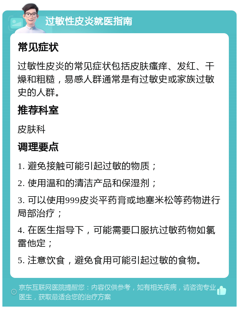 过敏性皮炎就医指南 常见症状 过敏性皮炎的常见症状包括皮肤瘙痒、发红、干燥和粗糙，易感人群通常是有过敏史或家族过敏史的人群。 推荐科室 皮肤科 调理要点 1. 避免接触可能引起过敏的物质； 2. 使用温和的清洁产品和保湿剂； 3. 可以使用999皮炎平药膏或地塞米松等药物进行局部治疗； 4. 在医生指导下，可能需要口服抗过敏药物如氯雷他定； 5. 注意饮食，避免食用可能引起过敏的食物。