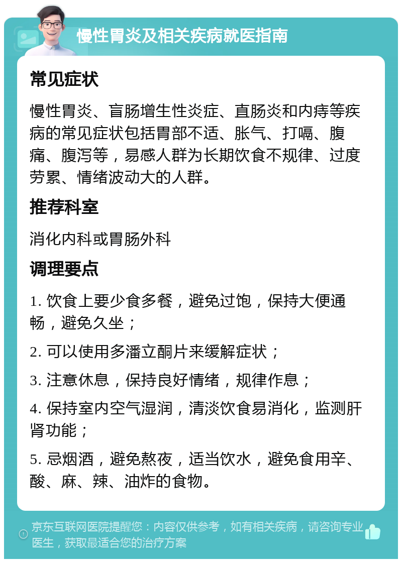 慢性胃炎及相关疾病就医指南 常见症状 慢性胃炎、盲肠增生性炎症、直肠炎和内痔等疾病的常见症状包括胃部不适、胀气、打嗝、腹痛、腹泻等，易感人群为长期饮食不规律、过度劳累、情绪波动大的人群。 推荐科室 消化内科或胃肠外科 调理要点 1. 饮食上要少食多餐，避免过饱，保持大便通畅，避免久坐； 2. 可以使用多潘立酮片来缓解症状； 3. 注意休息，保持良好情绪，规律作息； 4. 保持室内空气湿润，清淡饮食易消化，监测肝肾功能； 5. 忌烟酒，避免熬夜，适当饮水，避免食用辛、酸、麻、辣、油炸的食物。