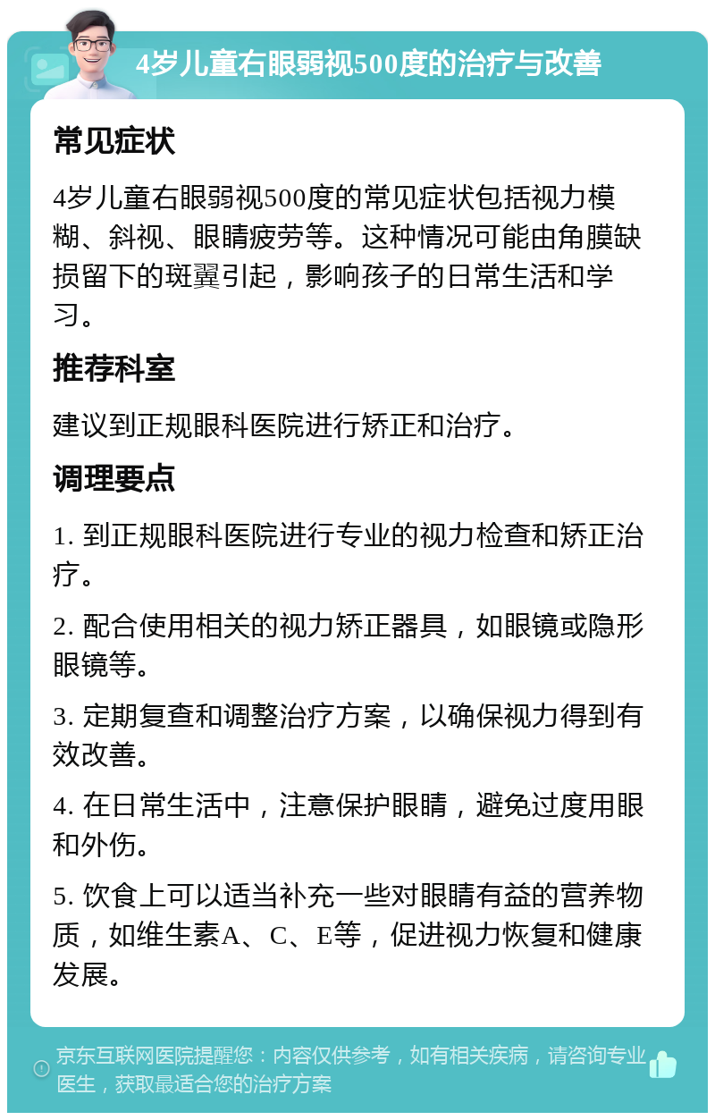 4岁儿童右眼弱视500度的治疗与改善 常见症状 4岁儿童右眼弱视500度的常见症状包括视力模糊、斜视、眼睛疲劳等。这种情况可能由角膜缺损留下的斑翼引起，影响孩子的日常生活和学习。 推荐科室 建议到正规眼科医院进行矫正和治疗。 调理要点 1. 到正规眼科医院进行专业的视力检查和矫正治疗。 2. 配合使用相关的视力矫正器具，如眼镜或隐形眼镜等。 3. 定期复查和调整治疗方案，以确保视力得到有效改善。 4. 在日常生活中，注意保护眼睛，避免过度用眼和外伤。 5. 饮食上可以适当补充一些对眼睛有益的营养物质，如维生素A、C、E等，促进视力恢复和健康发展。