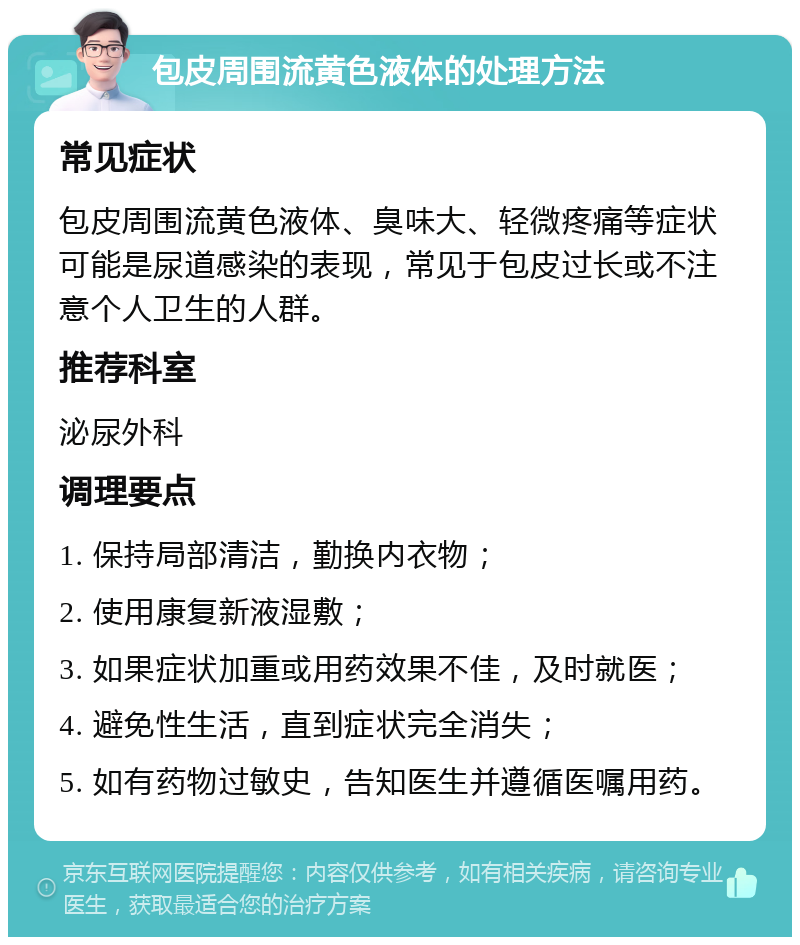 包皮周围流黄色液体的处理方法 常见症状 包皮周围流黄色液体、臭味大、轻微疼痛等症状可能是尿道感染的表现，常见于包皮过长或不注意个人卫生的人群。 推荐科室 泌尿外科 调理要点 1. 保持局部清洁，勤换内衣物； 2. 使用康复新液湿敷； 3. 如果症状加重或用药效果不佳，及时就医； 4. 避免性生活，直到症状完全消失； 5. 如有药物过敏史，告知医生并遵循医嘱用药。