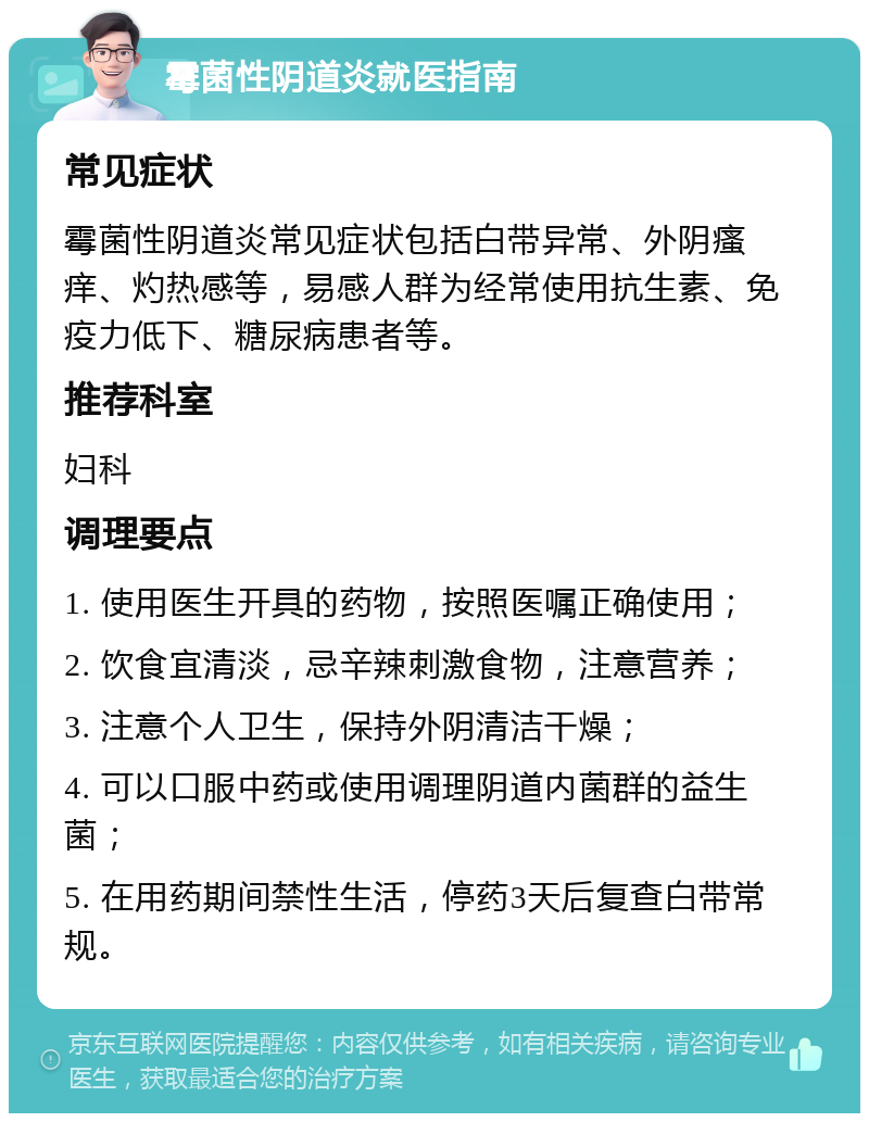 霉菌性阴道炎就医指南 常见症状 霉菌性阴道炎常见症状包括白带异常、外阴瘙痒、灼热感等，易感人群为经常使用抗生素、免疫力低下、糖尿病患者等。 推荐科室 妇科 调理要点 1. 使用医生开具的药物，按照医嘱正确使用； 2. 饮食宜清淡，忌辛辣刺激食物，注意营养； 3. 注意个人卫生，保持外阴清洁干燥； 4. 可以口服中药或使用调理阴道内菌群的益生菌； 5. 在用药期间禁性生活，停药3天后复查白带常规。