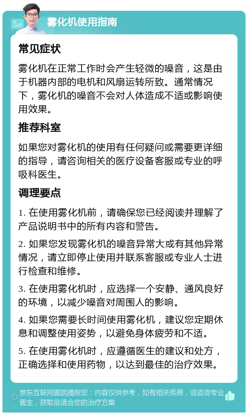 雾化机使用指南 常见症状 雾化机在正常工作时会产生轻微的噪音，这是由于机器内部的电机和风扇运转所致。通常情况下，雾化机的噪音不会对人体造成不适或影响使用效果。 推荐科室 如果您对雾化机的使用有任何疑问或需要更详细的指导，请咨询相关的医疗设备客服或专业的呼吸科医生。 调理要点 1. 在使用雾化机前，请确保您已经阅读并理解了产品说明书中的所有内容和警告。 2. 如果您发现雾化机的噪音异常大或有其他异常情况，请立即停止使用并联系客服或专业人士进行检查和维修。 3. 在使用雾化机时，应选择一个安静、通风良好的环境，以减少噪音对周围人的影响。 4. 如果您需要长时间使用雾化机，建议您定期休息和调整使用姿势，以避免身体疲劳和不适。 5. 在使用雾化机时，应遵循医生的建议和处方，正确选择和使用药物，以达到最佳的治疗效果。