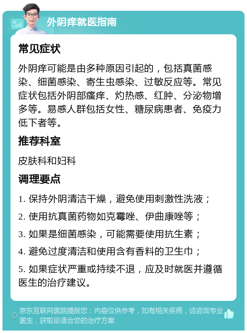 外阴痒就医指南 常见症状 外阴痒可能是由多种原因引起的，包括真菌感染、细菌感染、寄生虫感染、过敏反应等。常见症状包括外阴部瘙痒、灼热感、红肿、分泌物增多等。易感人群包括女性、糖尿病患者、免疫力低下者等。 推荐科室 皮肤科和妇科 调理要点 1. 保持外阴清洁干燥，避免使用刺激性洗液； 2. 使用抗真菌药物如克霉唑、伊曲康唑等； 3. 如果是细菌感染，可能需要使用抗生素； 4. 避免过度清洁和使用含有香料的卫生巾； 5. 如果症状严重或持续不退，应及时就医并遵循医生的治疗建议。