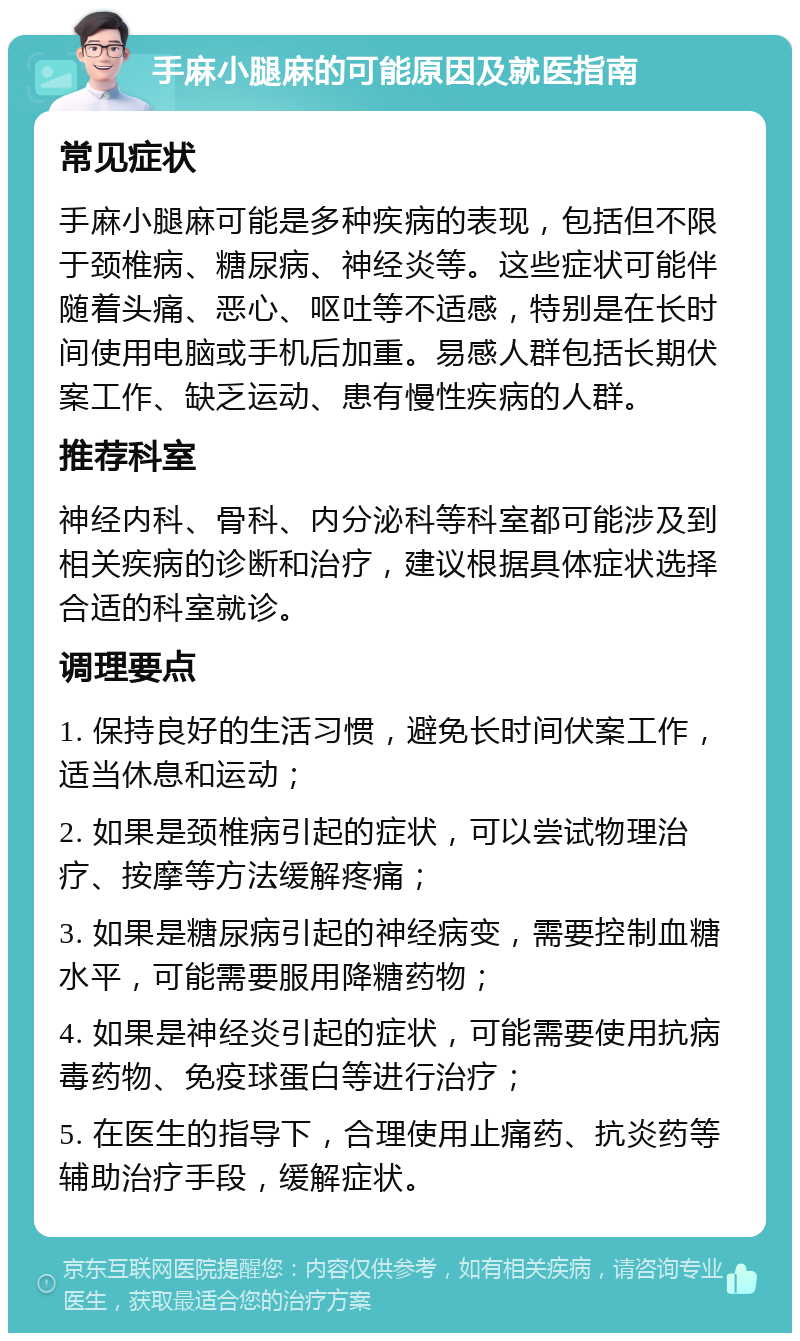 手麻小腿麻的可能原因及就医指南 常见症状 手麻小腿麻可能是多种疾病的表现，包括但不限于颈椎病、糖尿病、神经炎等。这些症状可能伴随着头痛、恶心、呕吐等不适感，特别是在长时间使用电脑或手机后加重。易感人群包括长期伏案工作、缺乏运动、患有慢性疾病的人群。 推荐科室 神经内科、骨科、内分泌科等科室都可能涉及到相关疾病的诊断和治疗，建议根据具体症状选择合适的科室就诊。 调理要点 1. 保持良好的生活习惯，避免长时间伏案工作，适当休息和运动； 2. 如果是颈椎病引起的症状，可以尝试物理治疗、按摩等方法缓解疼痛； 3. 如果是糖尿病引起的神经病变，需要控制血糖水平，可能需要服用降糖药物； 4. 如果是神经炎引起的症状，可能需要使用抗病毒药物、免疫球蛋白等进行治疗； 5. 在医生的指导下，合理使用止痛药、抗炎药等辅助治疗手段，缓解症状。