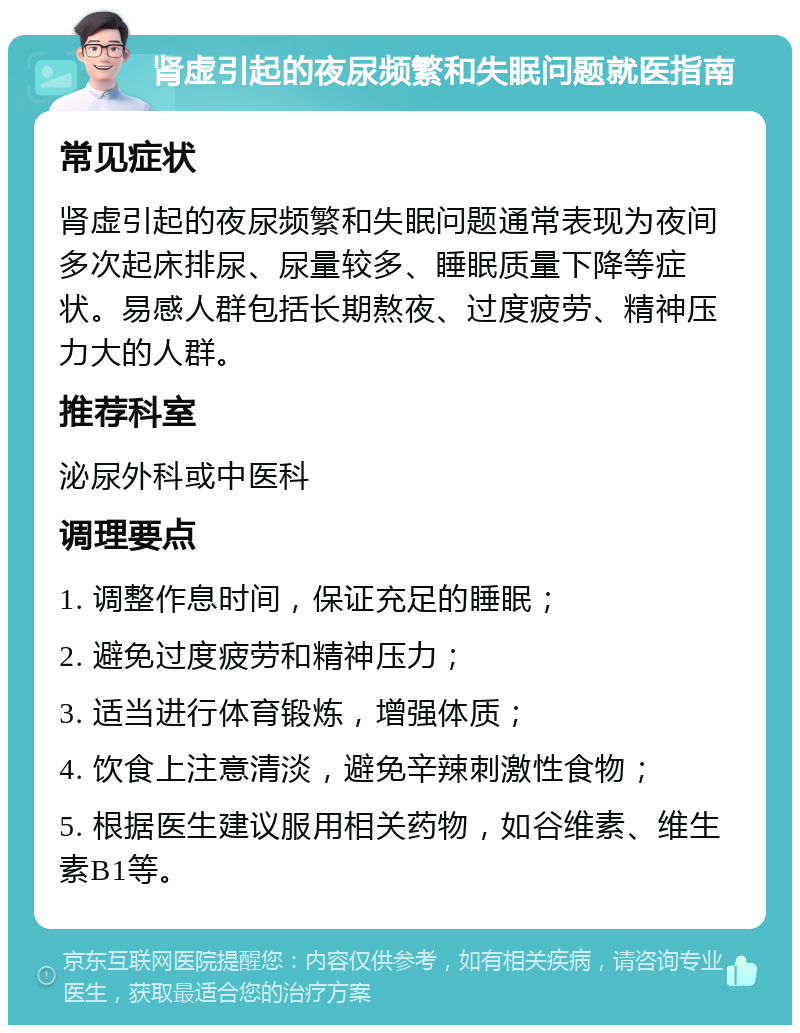 肾虚引起的夜尿频繁和失眠问题就医指南 常见症状 肾虚引起的夜尿频繁和失眠问题通常表现为夜间多次起床排尿、尿量较多、睡眠质量下降等症状。易感人群包括长期熬夜、过度疲劳、精神压力大的人群。 推荐科室 泌尿外科或中医科 调理要点 1. 调整作息时间，保证充足的睡眠； 2. 避免过度疲劳和精神压力； 3. 适当进行体育锻炼，增强体质； 4. 饮食上注意清淡，避免辛辣刺激性食物； 5. 根据医生建议服用相关药物，如谷维素、维生素B1等。