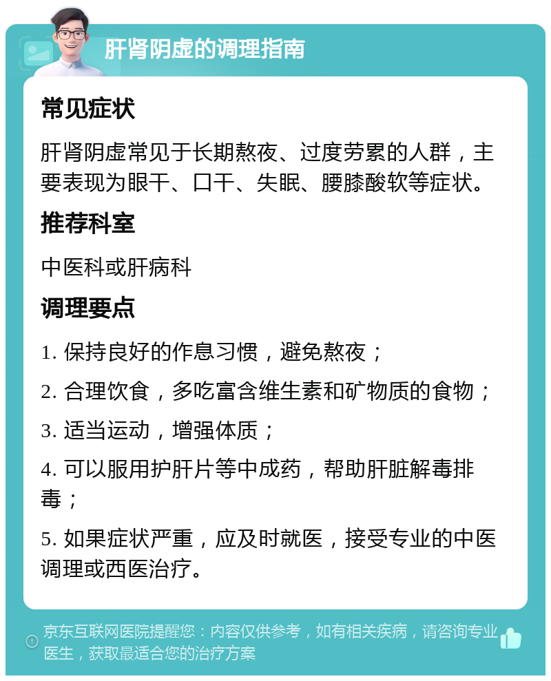 肝肾阴虚的调理指南 常见症状 肝肾阴虚常见于长期熬夜、过度劳累的人群，主要表现为眼干、口干、失眠、腰膝酸软等症状。 推荐科室 中医科或肝病科 调理要点 1. 保持良好的作息习惯，避免熬夜； 2. 合理饮食，多吃富含维生素和矿物质的食物； 3. 适当运动，增强体质； 4. 可以服用护肝片等中成药，帮助肝脏解毒排毒； 5. 如果症状严重，应及时就医，接受专业的中医调理或西医治疗。