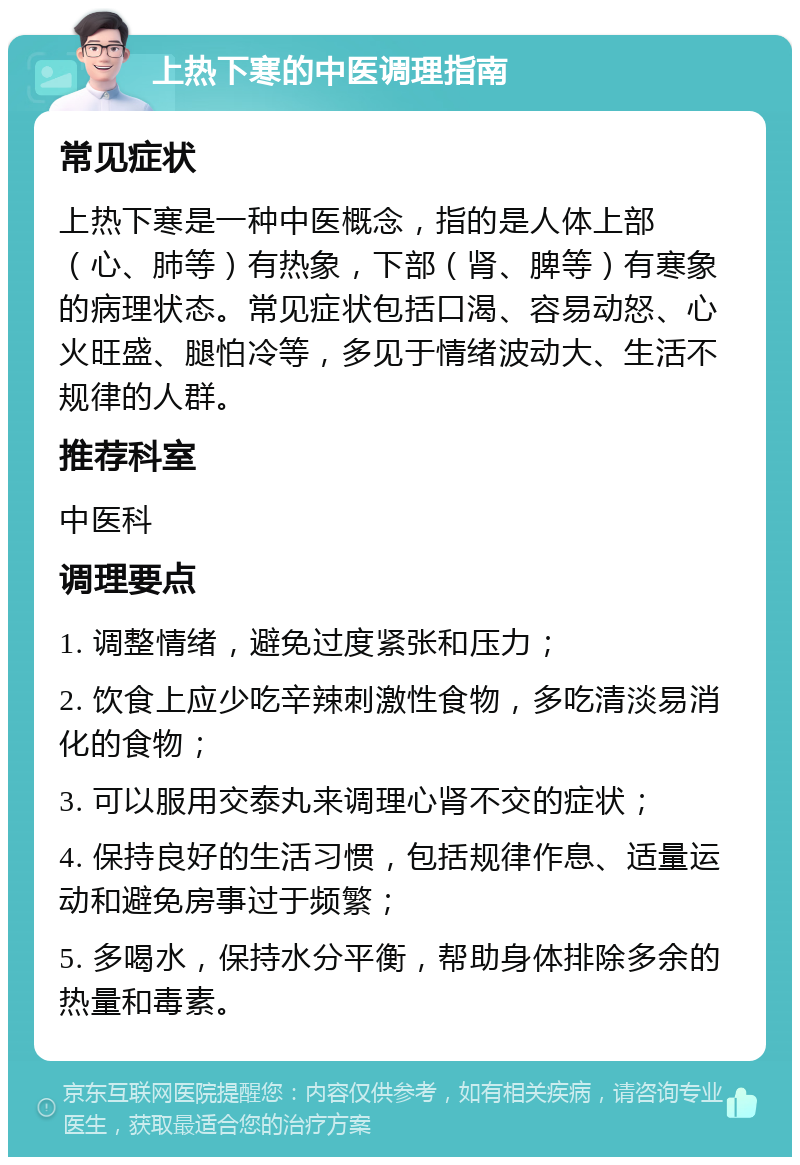 上热下寒的中医调理指南 常见症状 上热下寒是一种中医概念，指的是人体上部（心、肺等）有热象，下部（肾、脾等）有寒象的病理状态。常见症状包括口渴、容易动怒、心火旺盛、腿怕冷等，多见于情绪波动大、生活不规律的人群。 推荐科室 中医科 调理要点 1. 调整情绪，避免过度紧张和压力； 2. 饮食上应少吃辛辣刺激性食物，多吃清淡易消化的食物； 3. 可以服用交泰丸来调理心肾不交的症状； 4. 保持良好的生活习惯，包括规律作息、适量运动和避免房事过于频繁； 5. 多喝水，保持水分平衡，帮助身体排除多余的热量和毒素。