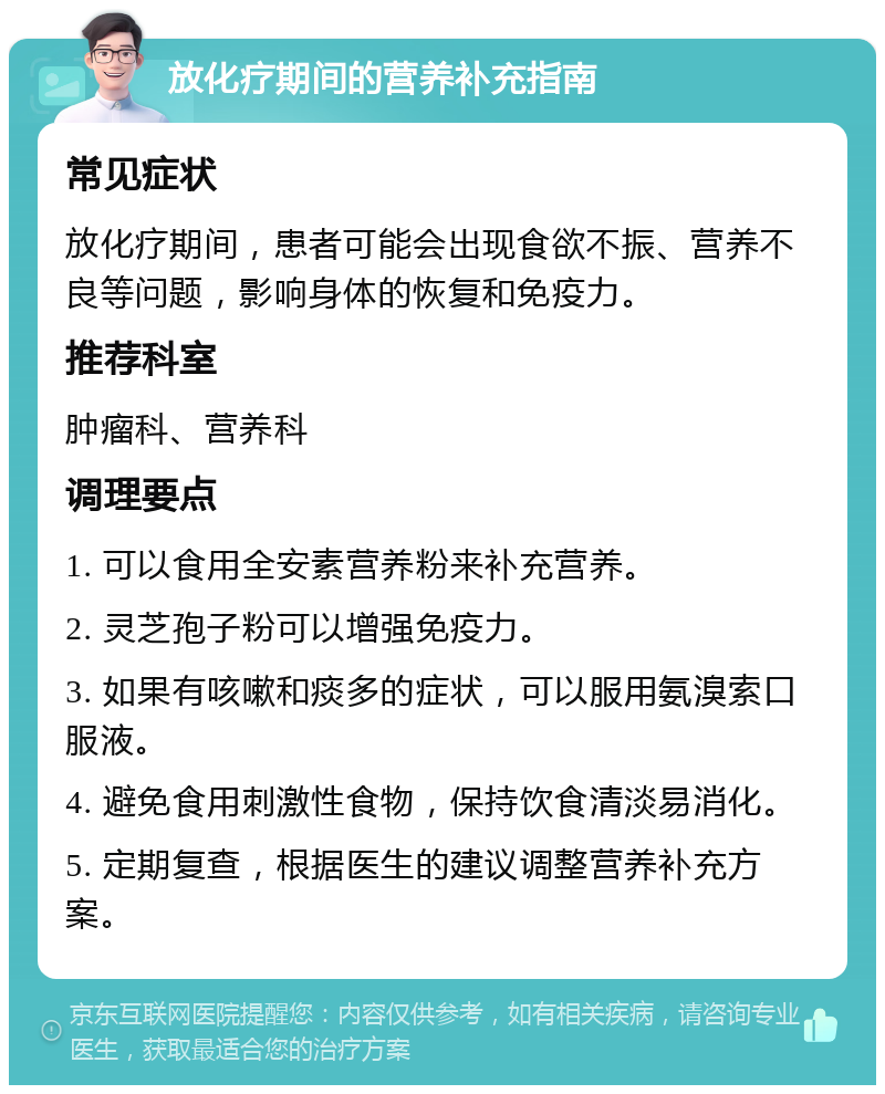 放化疗期间的营养补充指南 常见症状 放化疗期间，患者可能会出现食欲不振、营养不良等问题，影响身体的恢复和免疫力。 推荐科室 肿瘤科、营养科 调理要点 1. 可以食用全安素营养粉来补充营养。 2. 灵芝孢子粉可以增强免疫力。 3. 如果有咳嗽和痰多的症状，可以服用氨溴索口服液。 4. 避免食用刺激性食物，保持饮食清淡易消化。 5. 定期复查，根据医生的建议调整营养补充方案。