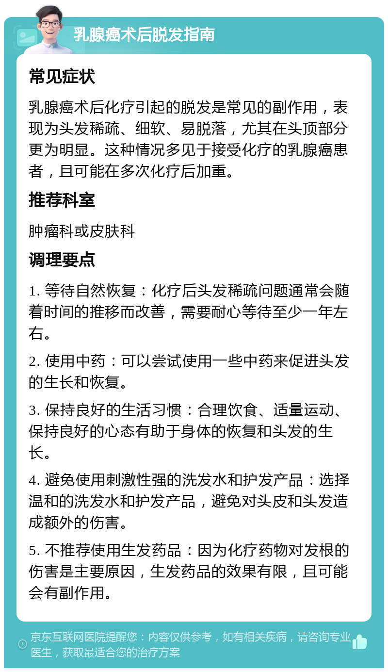 乳腺癌术后脱发指南 常见症状 乳腺癌术后化疗引起的脱发是常见的副作用，表现为头发稀疏、细软、易脱落，尤其在头顶部分更为明显。这种情况多见于接受化疗的乳腺癌患者，且可能在多次化疗后加重。 推荐科室 肿瘤科或皮肤科 调理要点 1. 等待自然恢复：化疗后头发稀疏问题通常会随着时间的推移而改善，需要耐心等待至少一年左右。 2. 使用中药：可以尝试使用一些中药来促进头发的生长和恢复。 3. 保持良好的生活习惯：合理饮食、适量运动、保持良好的心态有助于身体的恢复和头发的生长。 4. 避免使用刺激性强的洗发水和护发产品：选择温和的洗发水和护发产品，避免对头皮和头发造成额外的伤害。 5. 不推荐使用生发药品：因为化疗药物对发根的伤害是主要原因，生发药品的效果有限，且可能会有副作用。