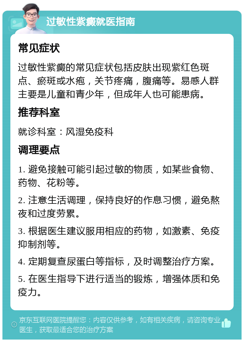 过敏性紫癜就医指南 常见症状 过敏性紫癜的常见症状包括皮肤出现紫红色斑点、瘀斑或水疱，关节疼痛，腹痛等。易感人群主要是儿童和青少年，但成年人也可能患病。 推荐科室 就诊科室：风湿免疫科 调理要点 1. 避免接触可能引起过敏的物质，如某些食物、药物、花粉等。 2. 注意生活调理，保持良好的作息习惯，避免熬夜和过度劳累。 3. 根据医生建议服用相应的药物，如激素、免疫抑制剂等。 4. 定期复查尿蛋白等指标，及时调整治疗方案。 5. 在医生指导下进行适当的锻炼，增强体质和免疫力。