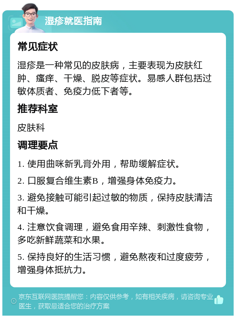 湿疹就医指南 常见症状 湿疹是一种常见的皮肤病，主要表现为皮肤红肿、瘙痒、干燥、脱皮等症状。易感人群包括过敏体质者、免疫力低下者等。 推荐科室 皮肤科 调理要点 1. 使用曲咪新乳膏外用，帮助缓解症状。 2. 口服复合维生素B，增强身体免疫力。 3. 避免接触可能引起过敏的物质，保持皮肤清洁和干燥。 4. 注意饮食调理，避免食用辛辣、刺激性食物，多吃新鲜蔬菜和水果。 5. 保持良好的生活习惯，避免熬夜和过度疲劳，增强身体抵抗力。