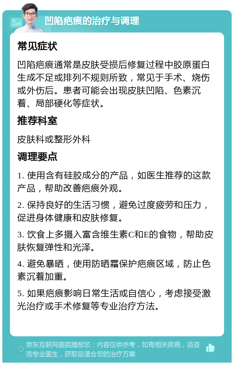 凹陷疤痕的治疗与调理 常见症状 凹陷疤痕通常是皮肤受损后修复过程中胶原蛋白生成不足或排列不规则所致，常见于手术、烧伤或外伤后。患者可能会出现皮肤凹陷、色素沉着、局部硬化等症状。 推荐科室 皮肤科或整形外科 调理要点 1. 使用含有硅胶成分的产品，如医生推荐的这款产品，帮助改善疤痕外观。 2. 保持良好的生活习惯，避免过度疲劳和压力，促进身体健康和皮肤修复。 3. 饮食上多摄入富含维生素C和E的食物，帮助皮肤恢复弹性和光泽。 4. 避免暴晒，使用防晒霜保护疤痕区域，防止色素沉着加重。 5. 如果疤痕影响日常生活或自信心，考虑接受激光治疗或手术修复等专业治疗方法。