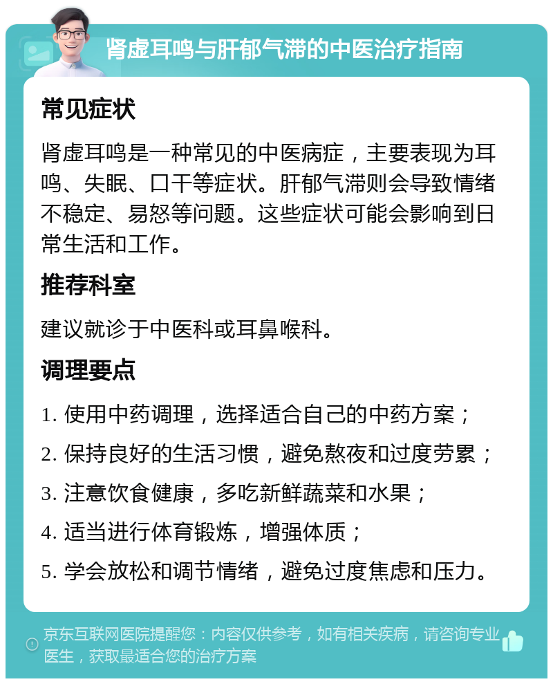 肾虚耳鸣与肝郁气滞的中医治疗指南 常见症状 肾虚耳鸣是一种常见的中医病症，主要表现为耳鸣、失眠、口干等症状。肝郁气滞则会导致情绪不稳定、易怒等问题。这些症状可能会影响到日常生活和工作。 推荐科室 建议就诊于中医科或耳鼻喉科。 调理要点 1. 使用中药调理，选择适合自己的中药方案； 2. 保持良好的生活习惯，避免熬夜和过度劳累； 3. 注意饮食健康，多吃新鲜蔬菜和水果； 4. 适当进行体育锻炼，增强体质； 5. 学会放松和调节情绪，避免过度焦虑和压力。