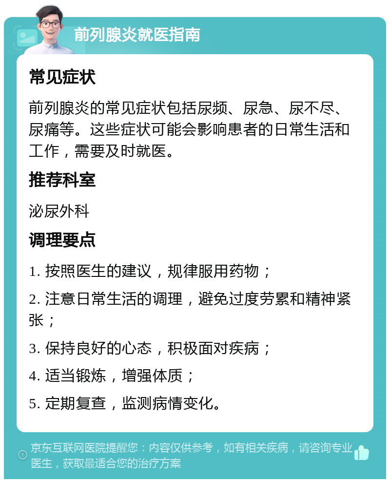 前列腺炎就医指南 常见症状 前列腺炎的常见症状包括尿频、尿急、尿不尽、尿痛等。这些症状可能会影响患者的日常生活和工作，需要及时就医。 推荐科室 泌尿外科 调理要点 1. 按照医生的建议，规律服用药物； 2. 注意日常生活的调理，避免过度劳累和精神紧张； 3. 保持良好的心态，积极面对疾病； 4. 适当锻炼，增强体质； 5. 定期复查，监测病情变化。