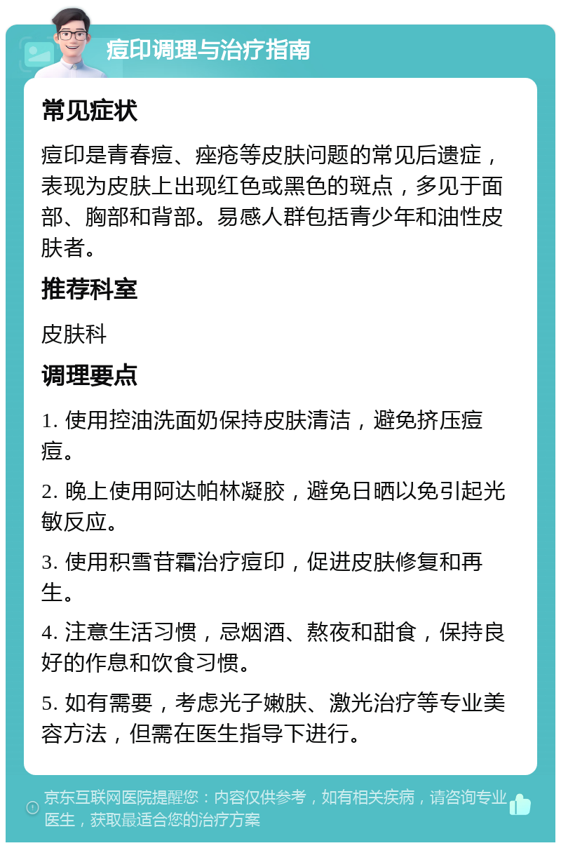 痘印调理与治疗指南 常见症状 痘印是青春痘、痤疮等皮肤问题的常见后遗症，表现为皮肤上出现红色或黑色的斑点，多见于面部、胸部和背部。易感人群包括青少年和油性皮肤者。 推荐科室 皮肤科 调理要点 1. 使用控油洗面奶保持皮肤清洁，避免挤压痘痘。 2. 晚上使用阿达帕林凝胶，避免日晒以免引起光敏反应。 3. 使用积雪苷霜治疗痘印，促进皮肤修复和再生。 4. 注意生活习惯，忌烟酒、熬夜和甜食，保持良好的作息和饮食习惯。 5. 如有需要，考虑光子嫩肤、激光治疗等专业美容方法，但需在医生指导下进行。