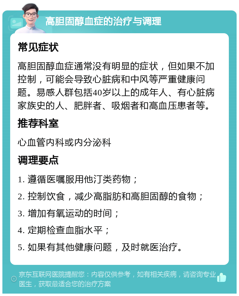 高胆固醇血症的治疗与调理 常见症状 高胆固醇血症通常没有明显的症状，但如果不加控制，可能会导致心脏病和中风等严重健康问题。易感人群包括40岁以上的成年人、有心脏病家族史的人、肥胖者、吸烟者和高血压患者等。 推荐科室 心血管内科或内分泌科 调理要点 1. 遵循医嘱服用他汀类药物； 2. 控制饮食，减少高脂肪和高胆固醇的食物； 3. 增加有氧运动的时间； 4. 定期检查血脂水平； 5. 如果有其他健康问题，及时就医治疗。