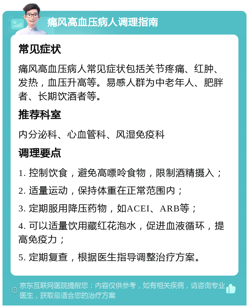 痛风高血压病人调理指南 常见症状 痛风高血压病人常见症状包括关节疼痛、红肿、发热，血压升高等。易感人群为中老年人、肥胖者、长期饮酒者等。 推荐科室 内分泌科、心血管科、风湿免疫科 调理要点 1. 控制饮食，避免高嘌呤食物，限制酒精摄入； 2. 适量运动，保持体重在正常范围内； 3. 定期服用降压药物，如ACEI、ARB等； 4. 可以适量饮用藏红花泡水，促进血液循环，提高免疫力； 5. 定期复查，根据医生指导调整治疗方案。