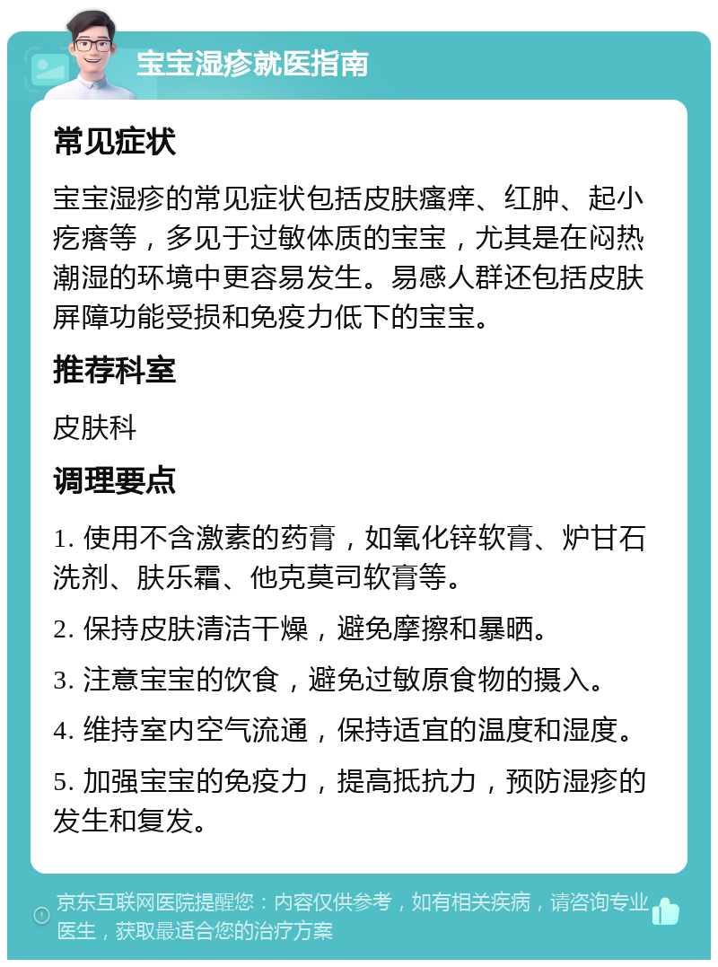 宝宝湿疹就医指南 常见症状 宝宝湿疹的常见症状包括皮肤瘙痒、红肿、起小疙瘩等，多见于过敏体质的宝宝，尤其是在闷热潮湿的环境中更容易发生。易感人群还包括皮肤屏障功能受损和免疫力低下的宝宝。 推荐科室 皮肤科 调理要点 1. 使用不含激素的药膏，如氧化锌软膏、炉甘石洗剂、肤乐霜、他克莫司软膏等。 2. 保持皮肤清洁干燥，避免摩擦和暴晒。 3. 注意宝宝的饮食，避免过敏原食物的摄入。 4. 维持室内空气流通，保持适宜的温度和湿度。 5. 加强宝宝的免疫力，提高抵抗力，预防湿疹的发生和复发。