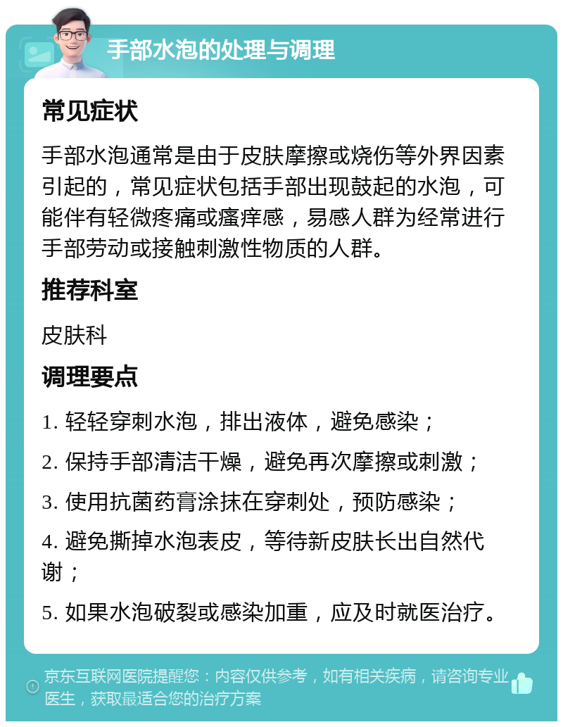 手部水泡的处理与调理 常见症状 手部水泡通常是由于皮肤摩擦或烧伤等外界因素引起的，常见症状包括手部出现鼓起的水泡，可能伴有轻微疼痛或瘙痒感，易感人群为经常进行手部劳动或接触刺激性物质的人群。 推荐科室 皮肤科 调理要点 1. 轻轻穿刺水泡，排出液体，避免感染； 2. 保持手部清洁干燥，避免再次摩擦或刺激； 3. 使用抗菌药膏涂抹在穿刺处，预防感染； 4. 避免撕掉水泡表皮，等待新皮肤长出自然代谢； 5. 如果水泡破裂或感染加重，应及时就医治疗。