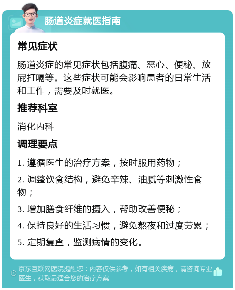 肠道炎症就医指南 常见症状 肠道炎症的常见症状包括腹痛、恶心、便秘、放屁打嗝等。这些症状可能会影响患者的日常生活和工作，需要及时就医。 推荐科室 消化内科 调理要点 1. 遵循医生的治疗方案，按时服用药物； 2. 调整饮食结构，避免辛辣、油腻等刺激性食物； 3. 增加膳食纤维的摄入，帮助改善便秘； 4. 保持良好的生活习惯，避免熬夜和过度劳累； 5. 定期复查，监测病情的变化。