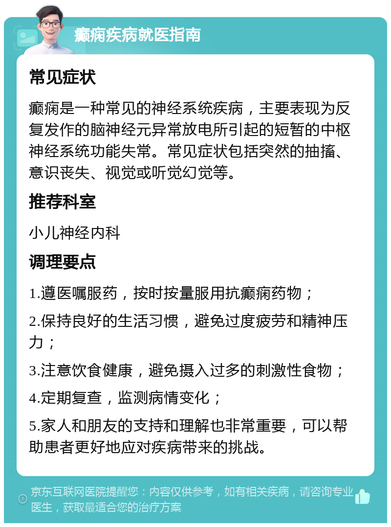 癫痫疾病就医指南 常见症状 癫痫是一种常见的神经系统疾病，主要表现为反复发作的脑神经元异常放电所引起的短暂的中枢神经系统功能失常。常见症状包括突然的抽搐、意识丧失、视觉或听觉幻觉等。 推荐科室 小儿神经内科 调理要点 1.遵医嘱服药，按时按量服用抗癫痫药物； 2.保持良好的生活习惯，避免过度疲劳和精神压力； 3.注意饮食健康，避免摄入过多的刺激性食物； 4.定期复查，监测病情变化； 5.家人和朋友的支持和理解也非常重要，可以帮助患者更好地应对疾病带来的挑战。