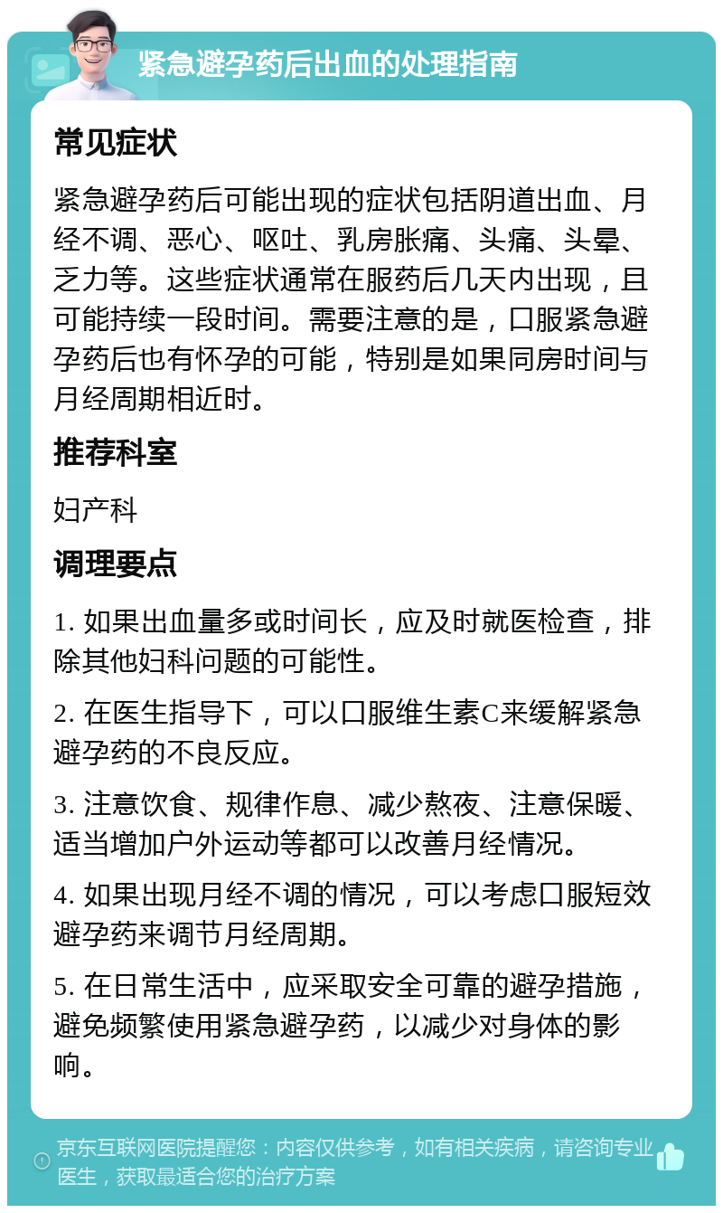 紧急避孕药后出血的处理指南 常见症状 紧急避孕药后可能出现的症状包括阴道出血、月经不调、恶心、呕吐、乳房胀痛、头痛、头晕、乏力等。这些症状通常在服药后几天内出现，且可能持续一段时间。需要注意的是，口服紧急避孕药后也有怀孕的可能，特别是如果同房时间与月经周期相近时。 推荐科室 妇产科 调理要点 1. 如果出血量多或时间长，应及时就医检查，排除其他妇科问题的可能性。 2. 在医生指导下，可以口服维生素C来缓解紧急避孕药的不良反应。 3. 注意饮食、规律作息、减少熬夜、注意保暖、适当增加户外运动等都可以改善月经情况。 4. 如果出现月经不调的情况，可以考虑口服短效避孕药来调节月经周期。 5. 在日常生活中，应采取安全可靠的避孕措施，避免频繁使用紧急避孕药，以减少对身体的影响。