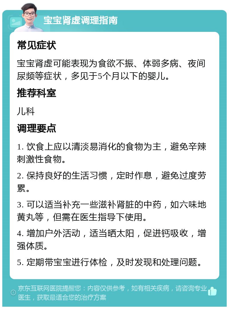 宝宝肾虚调理指南 常见症状 宝宝肾虚可能表现为食欲不振、体弱多病、夜间尿频等症状，多见于5个月以下的婴儿。 推荐科室 儿科 调理要点 1. 饮食上应以清淡易消化的食物为主，避免辛辣刺激性食物。 2. 保持良好的生活习惯，定时作息，避免过度劳累。 3. 可以适当补充一些滋补肾脏的中药，如六味地黄丸等，但需在医生指导下使用。 4. 增加户外活动，适当晒太阳，促进钙吸收，增强体质。 5. 定期带宝宝进行体检，及时发现和处理问题。