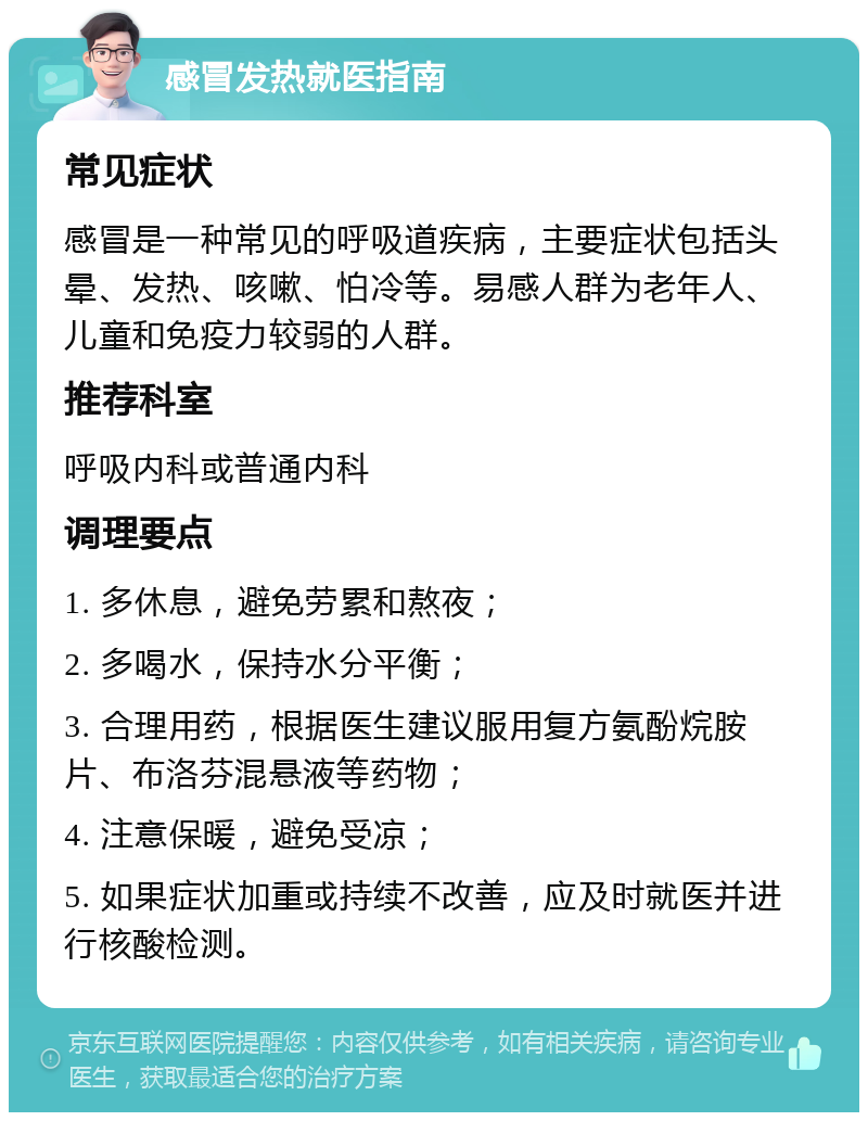 感冒发热就医指南 常见症状 感冒是一种常见的呼吸道疾病，主要症状包括头晕、发热、咳嗽、怕冷等。易感人群为老年人、儿童和免疫力较弱的人群。 推荐科室 呼吸内科或普通内科 调理要点 1. 多休息，避免劳累和熬夜； 2. 多喝水，保持水分平衡； 3. 合理用药，根据医生建议服用复方氨酚烷胺片、布洛芬混悬液等药物； 4. 注意保暖，避免受凉； 5. 如果症状加重或持续不改善，应及时就医并进行核酸检测。