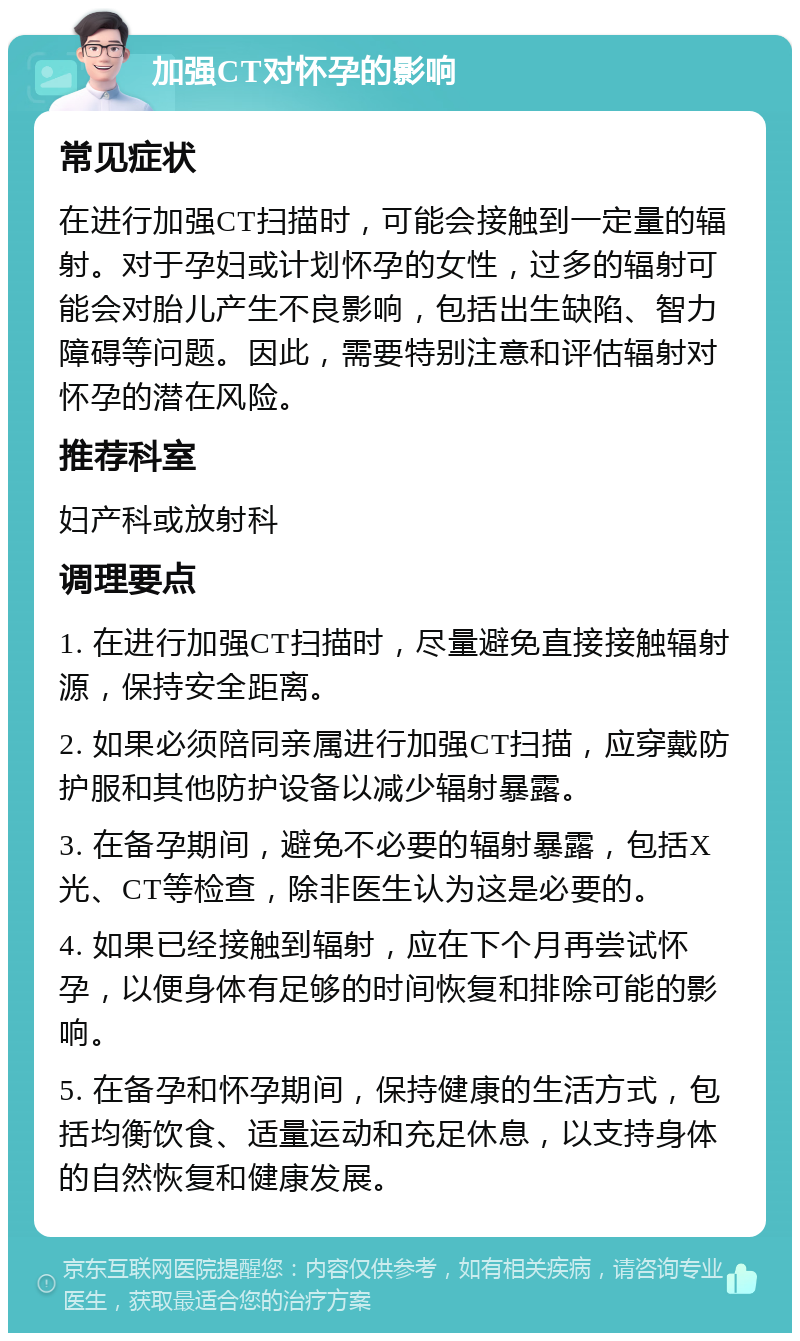 加强CT对怀孕的影响 常见症状 在进行加强CT扫描时，可能会接触到一定量的辐射。对于孕妇或计划怀孕的女性，过多的辐射可能会对胎儿产生不良影响，包括出生缺陷、智力障碍等问题。因此，需要特别注意和评估辐射对怀孕的潜在风险。 推荐科室 妇产科或放射科 调理要点 1. 在进行加强CT扫描时，尽量避免直接接触辐射源，保持安全距离。 2. 如果必须陪同亲属进行加强CT扫描，应穿戴防护服和其他防护设备以减少辐射暴露。 3. 在备孕期间，避免不必要的辐射暴露，包括X光、CT等检查，除非医生认为这是必要的。 4. 如果已经接触到辐射，应在下个月再尝试怀孕，以便身体有足够的时间恢复和排除可能的影响。 5. 在备孕和怀孕期间，保持健康的生活方式，包括均衡饮食、适量运动和充足休息，以支持身体的自然恢复和健康发展。